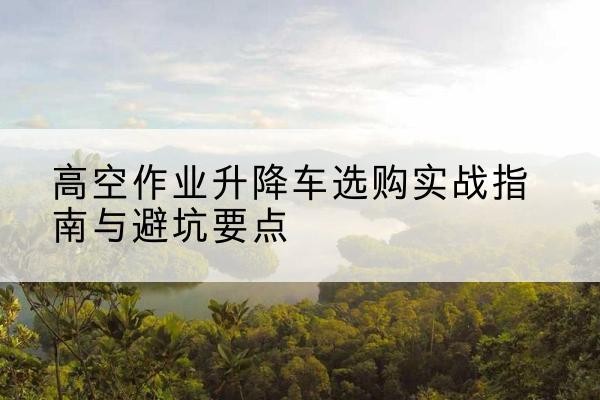 芮城升降车怎么选-高空作业升降车选购实战指南与避坑要点