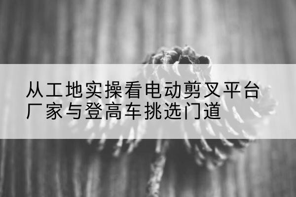 芮城电动剪叉升降平台厂家-从工地实操看电动剪叉平台厂家与登高车挑选门道