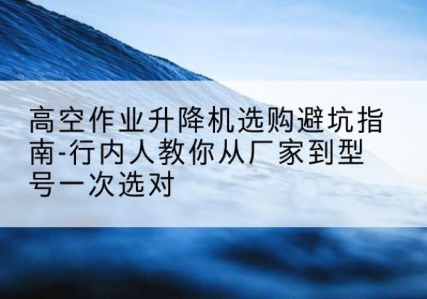 芮城升降平台厂家-高空作业升降机选购避坑指南-行内人教你从厂家到型号一次选对
