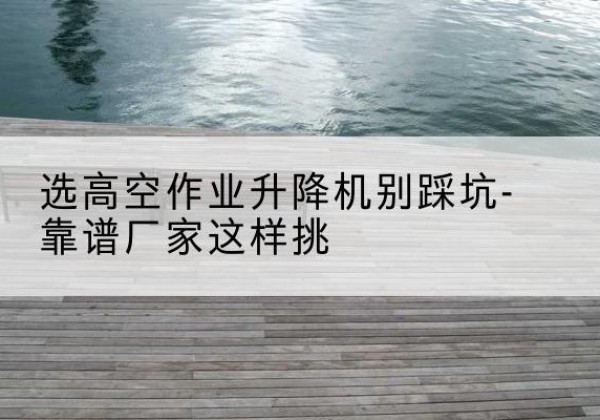 芮城剪叉式升降机厂家-选高空作业升降机别踩坑-靠谱厂家这样挑