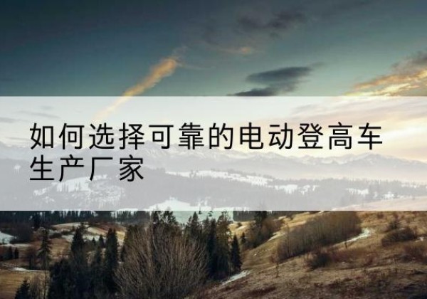 芮城电动登高车厂家-如何选择可靠的电动登高车生产厂家