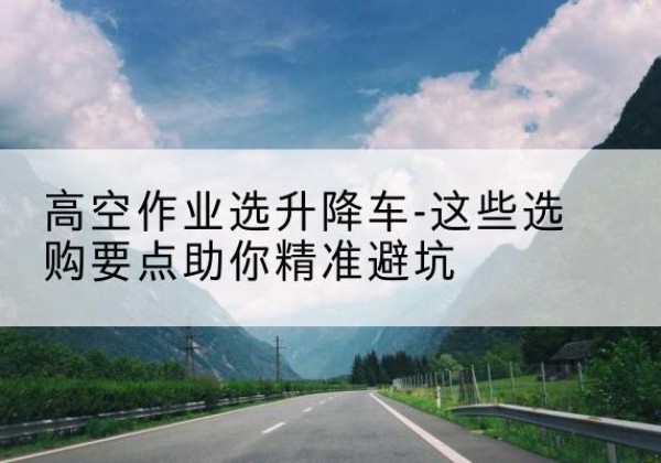 芮城升降车厂家-高空作业选升降车-这些选购要点助你*避坑