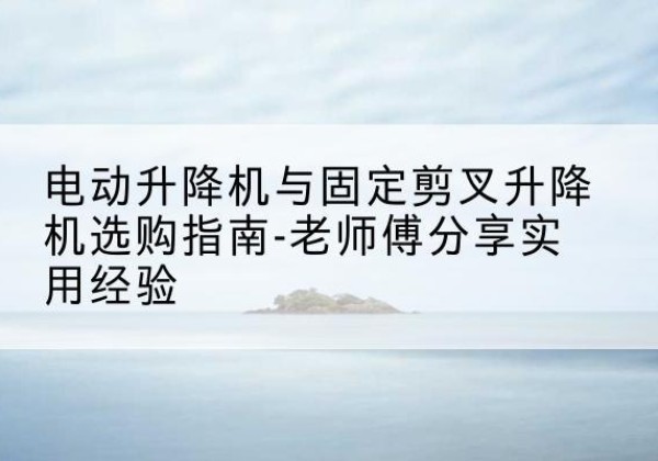 芮城电动升降机怎么选-电动升降机与固定剪叉升降机选购指南-老师傅分享实用经验