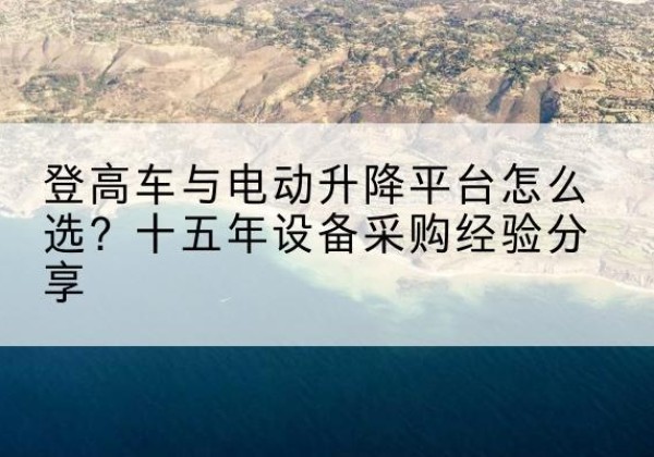 芮城登高车厂家厂家-登高车与电动升降平台怎么选？十五年设备采购经验分享