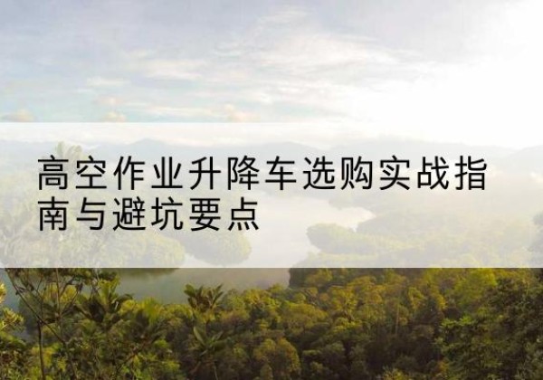 芮城升降车怎么选-高空作业升降车选购实战指南与避坑要点