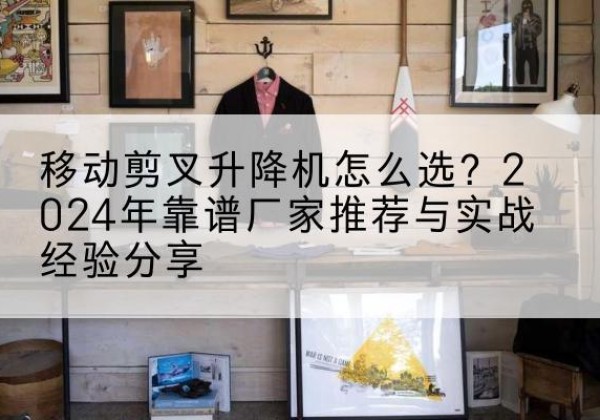 芮城升降平台厂家推荐-移动剪叉升降机怎么选？2024年靠谱厂家推荐与实战经验分享