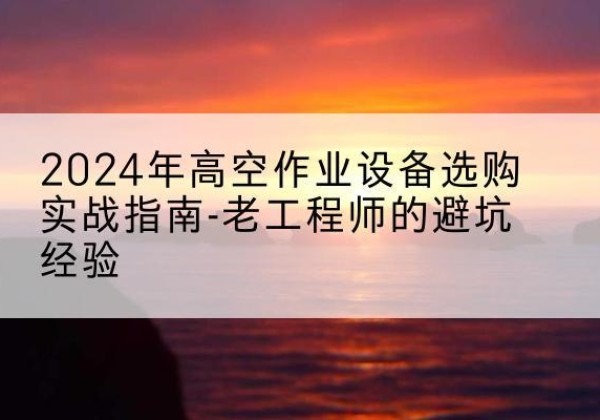 芮城高空作业升降机厂家推荐-2024年高空作业设备选购实战指南-老工程师的避坑经验