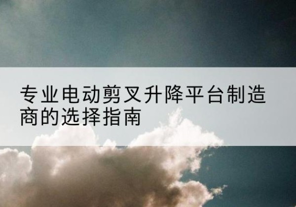 芮城电动剪叉升降平台厂家-专业电动剪叉升降平台制造商的选择指南