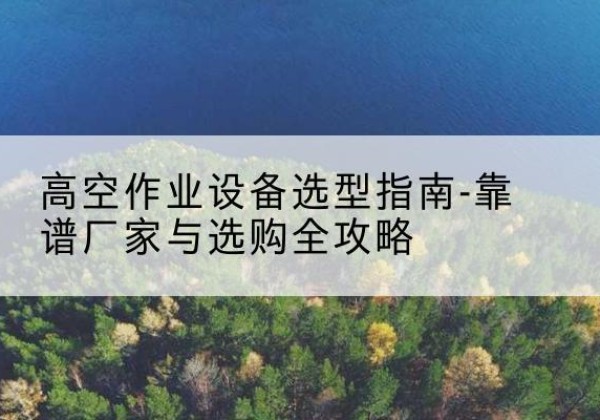芮城升降车厂家-高空作业设备选型指南-靠谱厂家与选购全攻略