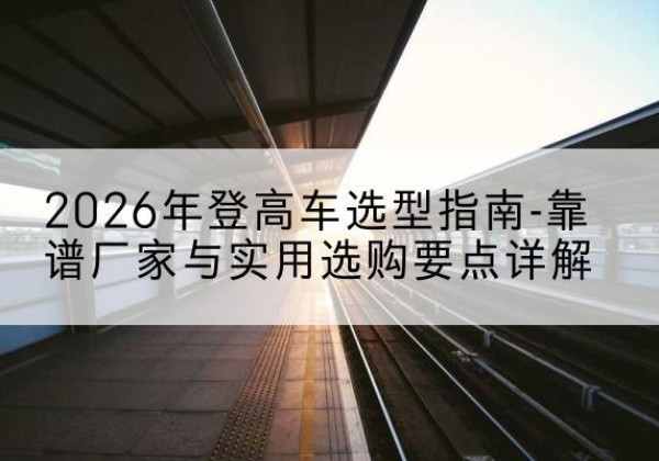 芮城登高车厂家推荐-2026年登高车选型指南-靠谱厂家与实用选购要点详解